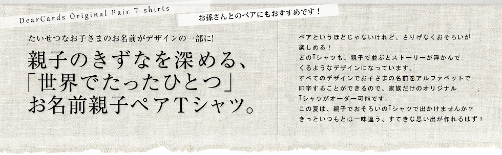 ペアというほどじゃないけれど、さりげなくおそろいが
楽しめる!
どのTシャツも、親子で並ぶとストーリーが浮かんで
くるようなデザインになっています。
すべてのデザインでお子さまの名前をアルファベットで
印字することができるので、家族だけのオリジナル
Tシャツがオーダー可能です。