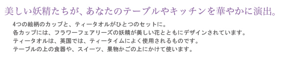 美しい妖精たちが、あなたのテーブルやキッチンを華やかに演出。4つの絵柄のカップと、ティータオルがひとつのセットに。各カップには、フラワーフェアリーズの妖精が美しい花とともにデザインされています。ティータオルは、英国では、ティータイムによく使用されるものです。テーブルの上の食器や、スイーツ、果物かごの上にかけて使います。